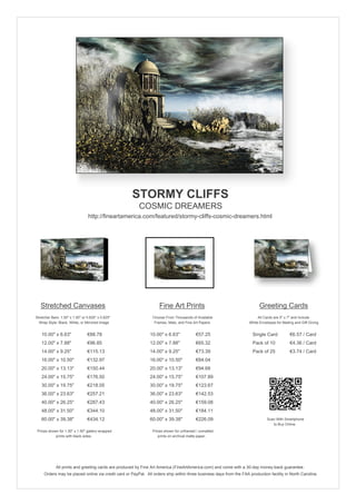 STORMY CLIFFS
                                                        COSMIC DREAMERS
                                 http://fineartamerica.com/featured/stormy-cliffs-cosmic-dreamers.html




   Stretched Canvases                                               Fine Art Prints                                       Greeting Cards
Stretcher Bars: 1.50" x 1.50" or 0.625" x 0.625"                Choose From Thousands of Available                       All Cards are 5" x 7" and Include
  Wrap Style: Black, White, or Mirrored Image                    Frames, Mats, and Fine Art Papers                  White Envelopes for Mailing and Gift Giving


   10.00" x 6.63"                €88.78                       10.00" x 6.63"             €57.25                       Single Card            €6.57 / Card
   12.00" x 7.88"                €96.85                       12.00" x 7.88"             €65.32                       Pack of 10             €4.36 / Card
   14.00" x 9.25"                €115.13                      14.00" x 9.25"             €73.39                       Pack of 25             €3.74 / Card
   16.00" x 10.50"               €132.97                      16.00" x 10.50"            €84.04
   20.00" x 13.13"               €150.44                      20.00" x 13.13"            €94.68
   24.00" x 15.75"               €176.50                      24.00" x 15.75"            €107.89
   30.00" x 19.75"               €218.05                      30.00" x 19.75"            €123.67
   36.00" x 23.63"               €257.21                      36.00" x 23.63"            €142.53
   40.00" x 26.25"               €287.43                      40.00" x 26.25"            €159.08
   48.00" x 31.50"               €344.10                      48.00" x 31.50"            €184.11
   60.00" x 39.38"               €434.12                      60.00" x 39.38"            €226.09                               Scan With Smartphone
                                                                                                                                  to Buy Online
 Prices shown for 1.50" x 1.50" gallery-wrapped                 Prices shown for unframed / unmatted
            prints with black sides.                               prints on archival matte paper.




             All prints and greeting cards are produced by Fine Art America (FineArtAmerica.com) and come with a 30-day money-back guarantee.
     Orders may be placed online via credit card or PayPal. All orders ship within three business days from the FAA production facility in North Carolina.
 