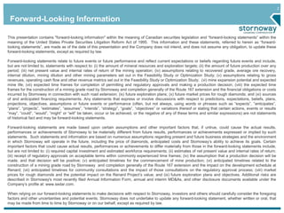 2
Forward-Looking Information
This presentation contains "forward-looking information" within the meaning of Canadian securities legislation and “forward-looking statements” within the
meaning of the United States Private Securities Litigation Reform Act of 1995. This information and these statements, referred to herein as “forward-
looking statements”, are made as of the date of this presentation and the Company does not intend, and does not assume any obligation, to update these
forward-looking statements, except as required by law.
Forward-looking statements relate to future events or future performance and reflect current expectations or beliefs regarding future events and include,
but are not limited to, statements with respect to: (i) the amount of mineral resources and exploration targets; (ii) the amount of future production over any
period; (iii) net present value and internal rates of return of the mining operation; (iv) assumptions relating to recovered grade, average ore recovery,
internal dilution, mining dilution and other mining parameters set out in the Feasibility Study or Optimization Study; (v) assumptions relating to gross
revenues, operating cash flow and other revenue metrics set out in the Feasibility Study or Optimization Study; (vi) mine expansion potential and expected
mine life; (vii) expected time frames for completion of permitting and regulatory approvals and making a production decision; (viii) the expected time
frames for the construction of a mining grade road by Stornoway and completion generally of the Route 167 extension and the financial obligations or costs
incurred by Stornoway in connection with such road extension; (ix) future exploration plans; (x) future market prices for rough diamonds; and (xi) sources
of and anticipated financing requirements. Any statements that express or involve discussions with respect to predictions, expectations, beliefs, plans,
projections, objectives, assumptions or future events or performance (often, but not always, using words or phrases such as “expects”, “anticipates”,
“plans”, “projects”, “estimates”, “assumes”, “intends”, “strategy”, “goals”, “objectives” or variations thereof or stating that certain actions, events or results
“may”, “could”, “would”, “might” or “will” be taken, occur or be achieved, or the negative of any of these terms and similar expressions) are not statements
of historical fact and may be forward-looking statements.
Forward-looking statements are made based upon certain assumptions and other important factors that, if untrue, could cause the actual results,
performances or achievements of Stornoway to be materially different from future results, performances or achievements expressed or implied by such
statements. Such statements and information are based on numerous assumptions regarding present and future business strategies and the environment
in which Stornoway will operate in the future, including the price of diamonds, anticipated costs and Stornoway’s ability to achieve its goals. Certain
important factors that could cause actual results, performances or achievements to differ materially from those in the forward-looking statements include,
but are not limited to: (i) required capital investment and estimated workforce requirements; (ii) estimates of net present value and internal rates of return;
(iii) receipt of regulatory approvals on acceptable terms within commonly experienced time frames; (iv) the assumption that a production decision will be
made, and that decision will be positive; (v) anticipated timelines for the commencement of mine production; (vi) anticipated timelines related to the
construction of a mining grade road by Stornoway and completion generally of the Route 167 extension and the impact on the development schedule at
Renard; (vii) anticipated timelines for community consultations and the impact of those consultations on the regulatory approval process; (viii) market
prices for rough diamonds and the potential impact on the Renard Project’s value; and (ix) future exploration plans and objectives. Additional risks are
described in Stornoway's most recently filed Annual Information Form, annual and interim MD&As, and other disclosure documents available under the
Company’s profile at: www.sedar.com.
When relying on our forward-looking statements to make decisions with respect to Stornoway, investors and others should carefully consider the foregoing
factors and other uncertainties and potential events. Stornoway does not undertake to update any forward-looking statement, whether written or oral, that
may be made from time to time by Stornoway or on our behalf, except as required by law.
 