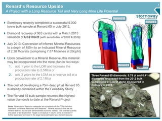 9
Stornoway recently completed a successful 5,000
tonne bulk sample at Renard 65 in July 2012.
Diamond recovery of 963 carats with a March 2013
valuation of US$180/ct (with sensitivities of $203 & $169).
July 2013: Conversion of Inferred Mineral Resources
to a depth of 150m to an Indicated Mineral Resource
of 2.30 Mcarats (comprising 7.87 Mtonnes at 29cpht)
Upon conversion to a Mineral Reserve, this material
may be incorporated into the mine plan in two ways:
1. add 1 year to the LOM and increase the
production rate to 2.5Mt/a or
2. add 3 years to the LOM as a reserve tail at a
production rate of 2.1Mt/a
The cost of developing a 75m deep pit at Renard 65
is already contained within the Feasibility Study.
The Renard 65 bulk sample returned the highest
value diamonds to date at the Renard Project
Renard 2
Renard 3
Renard 9
Renard 4
Renard 65
Three Renard 65 diamonds: 9.78 ct and 6.41 ct
diamonds recovered from the 2012 bulk
sample and a 4 carat stone discovered in
drillcore in 2003
Renard’s Resource Upside
A Project with a Long Resource Tail and Very Long Mine Life Potential
Notes: Reserve and Resource categories are compliant with the "CIM Definition
Standards on Mineral Resources and Reserves". Mineral resources that are not
mineral reserves do not have demonstrated economic viability. The potential quantity
and grade of any Exploration Target is conceptual in nature, and it is uncertain if
further exploration will result in the target being delineated as a mineral resource.
 