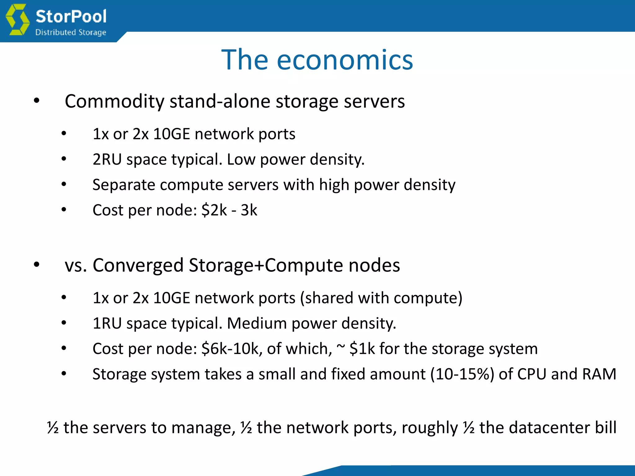 The economics
• vs. Converged Storage+Compute nodes
• 1x or 2x 10GE network ports (shared with compute)
• 1RU space typical. Medium power density.
• Cost per node: $6k-10k, of which, ~ $1k for the storage system
• Storage system takes a small and fixed amount (10-15%) of CPU and RAM
• Commodity stand-alone storage servers
• 1x or 2x 10GE network ports
• 2RU space typical. Low power density.
• Separate compute servers with high power density
• Cost per node: $2k - 3k
½ the servers to manage, ½ the network ports, roughly ½ the datacenter bill
 