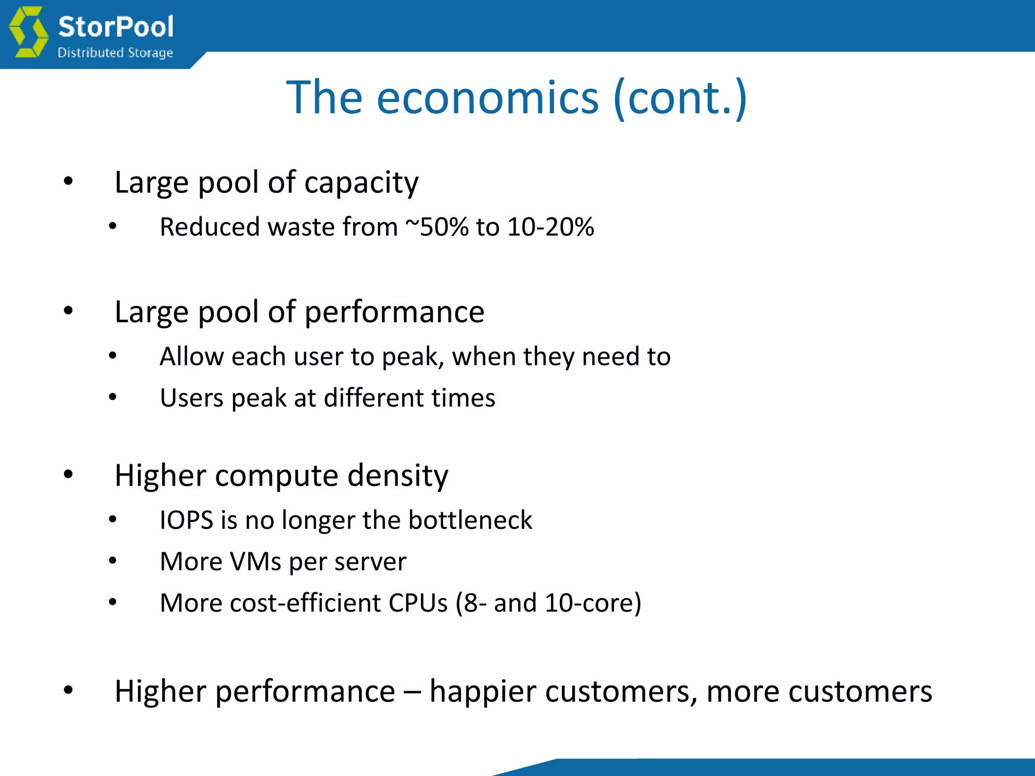 The economics (cont.)
• Large pool of capacity
• Reduced waste from ~50% to 10-20%
• Large pool of performance
• Allow each user to peak, when they need to
• Users peak at different times
• Higher compute density
• IOPS is no longer the bottleneck
• More VMs per server
• More cost-efficient CPUs (8- and 10-core)
• Higher performance – happier customers, more customers
 