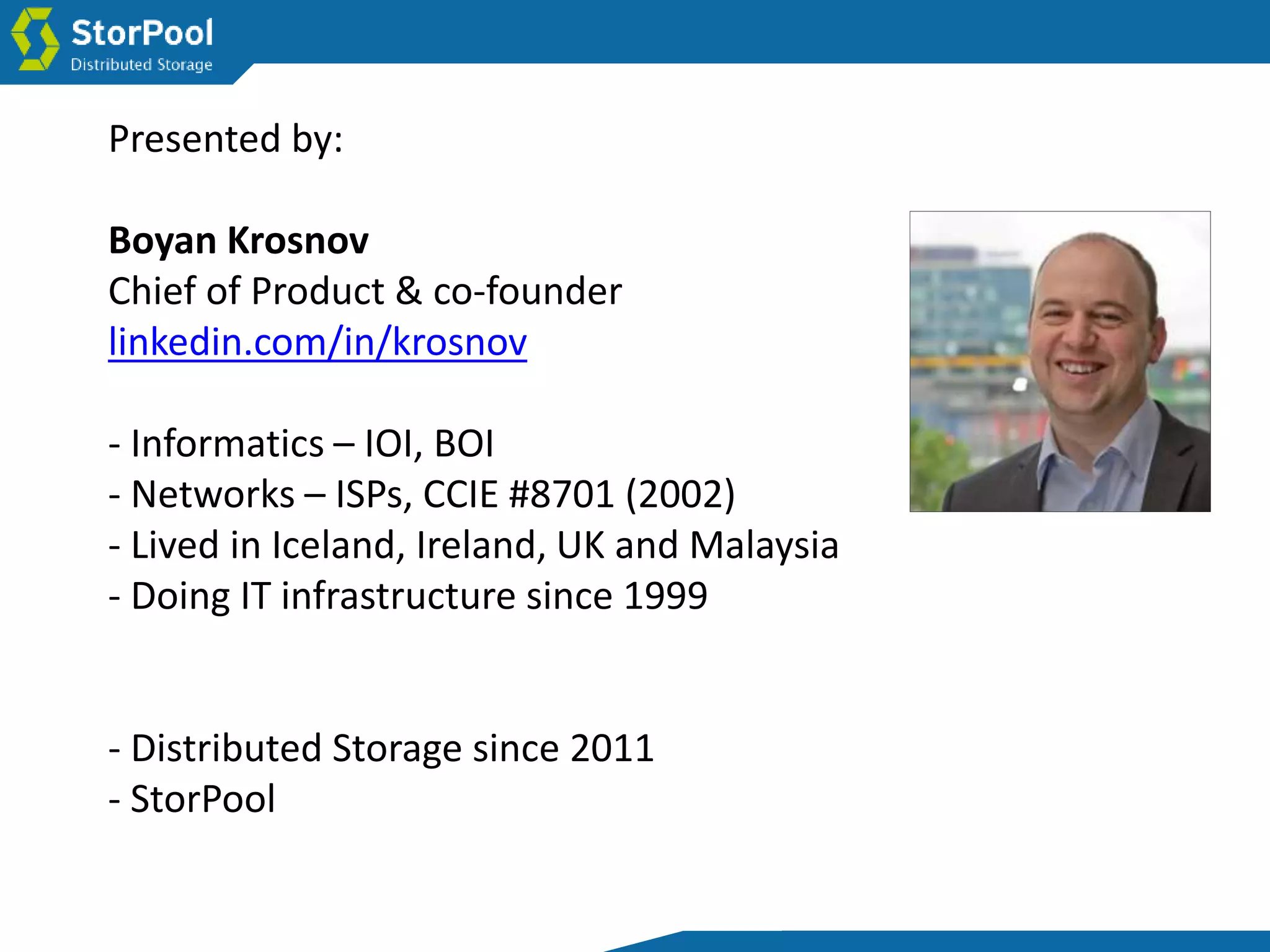 Presented by:
Boyan Krosnov
Chief of Product & co-founder
linkedin.com/in/krosnov
- Informatics – IOI, BOI
- Networks – ISPs, CCIE #8701 (2002)
- Lived in Iceland, Ireland, UK and Malaysia
- Doing IT infrastructure since 1999
- Distributed Storage since 2011
- StorPool
 