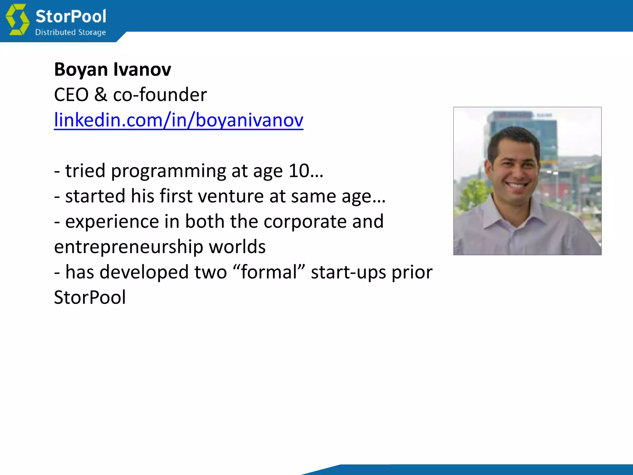 Boyan Ivanov
CEO & co-founder
linkedin.com/in/boyanivanov
- tried programming at age 10…
- started his first venture at same age…
- experience in both the corporate and
entrepreneurship worlds
- has developed two “formal” start-ups prior
StorPool
 