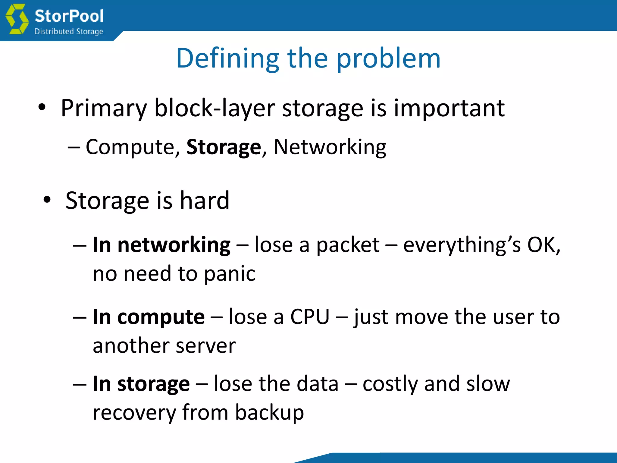 Defining the problem
• Primary block-layer storage is important
– Compute, Storage, Networking
• Storage is hard
– In networking – lose a packet – everything’s OK,
no need to panic
– In storage – lose the data – costly and slow
recovery from backup
– In compute – lose a CPU – just move the user to
another server
 