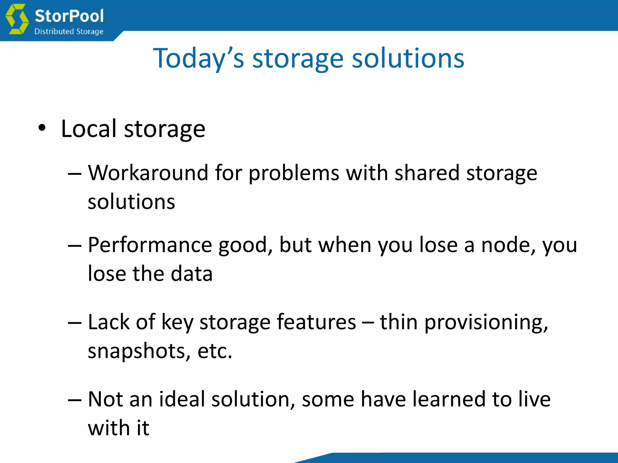 Today’s storage solutions
• Local storage
– Workaround for problems with shared storage
solutions
– Performance good, but when you lose a node, you
lose the data
– Lack of key storage features – thin provisioning,
snapshots, etc.
– Not an ideal solution, some have learned to live
with it
 
