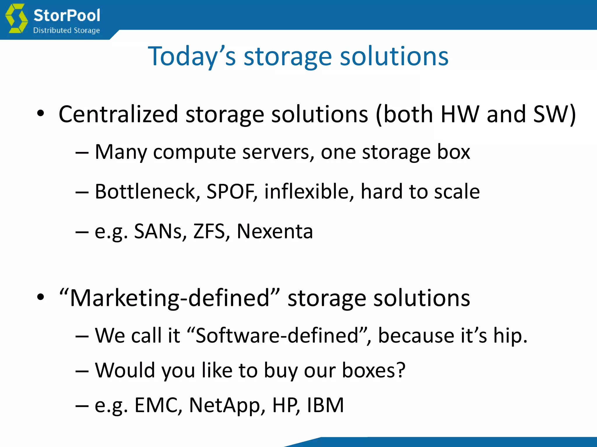Today’s storage solutions
• “Marketing-defined” storage solutions
– We call it “Software-defined”, because it’s hip.
– Would you like to buy our boxes?
– e.g. EMC, NetApp, HP, IBM
• Centralized storage solutions (both HW and SW)
– Many compute servers, one storage box
– Bottleneck, SPOF, inflexible, hard to scale
– e.g. SANs, ZFS, Nexenta
 