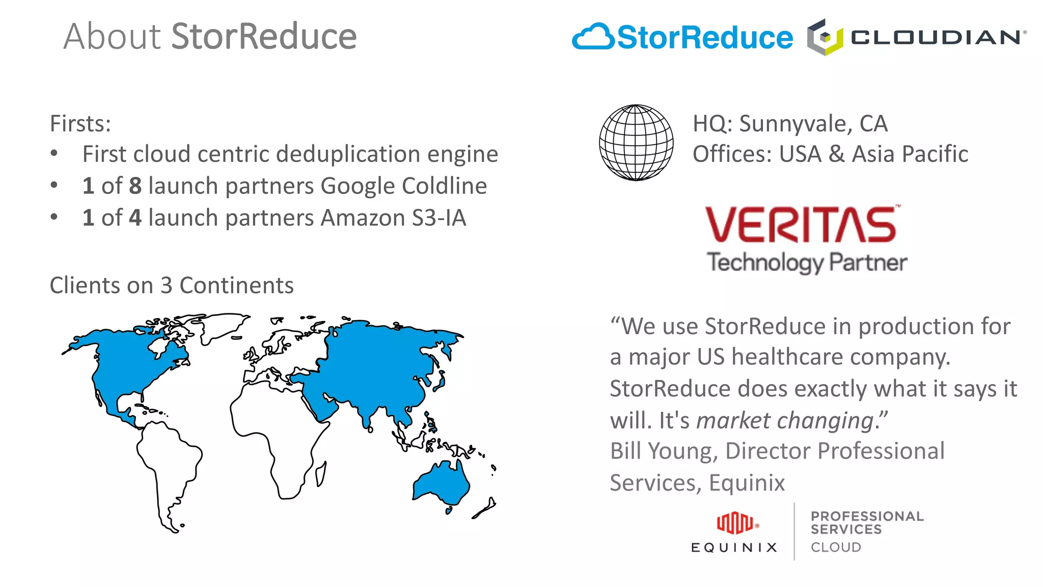 About StorReduce
Firsts:
• First	cloud	centric	deduplication	engine
• 1 of	8 launch	partners	Google	Coldline
• 1 of	4 launch	partners	Amazon	S3-IA
Clients	on	3	Continents
HQ:	Sunnyvale,	CA
Offices:	USA	&	Asia	Pacific
“We	use	StorReduce	in	production	for	
a	major	US	healthcare	company.	
StorReduce	does	exactly	what	it	says	it	
will.	It's	market	changing.”
Bill	Young,	Director	Professional	
Services,	Equinix
 