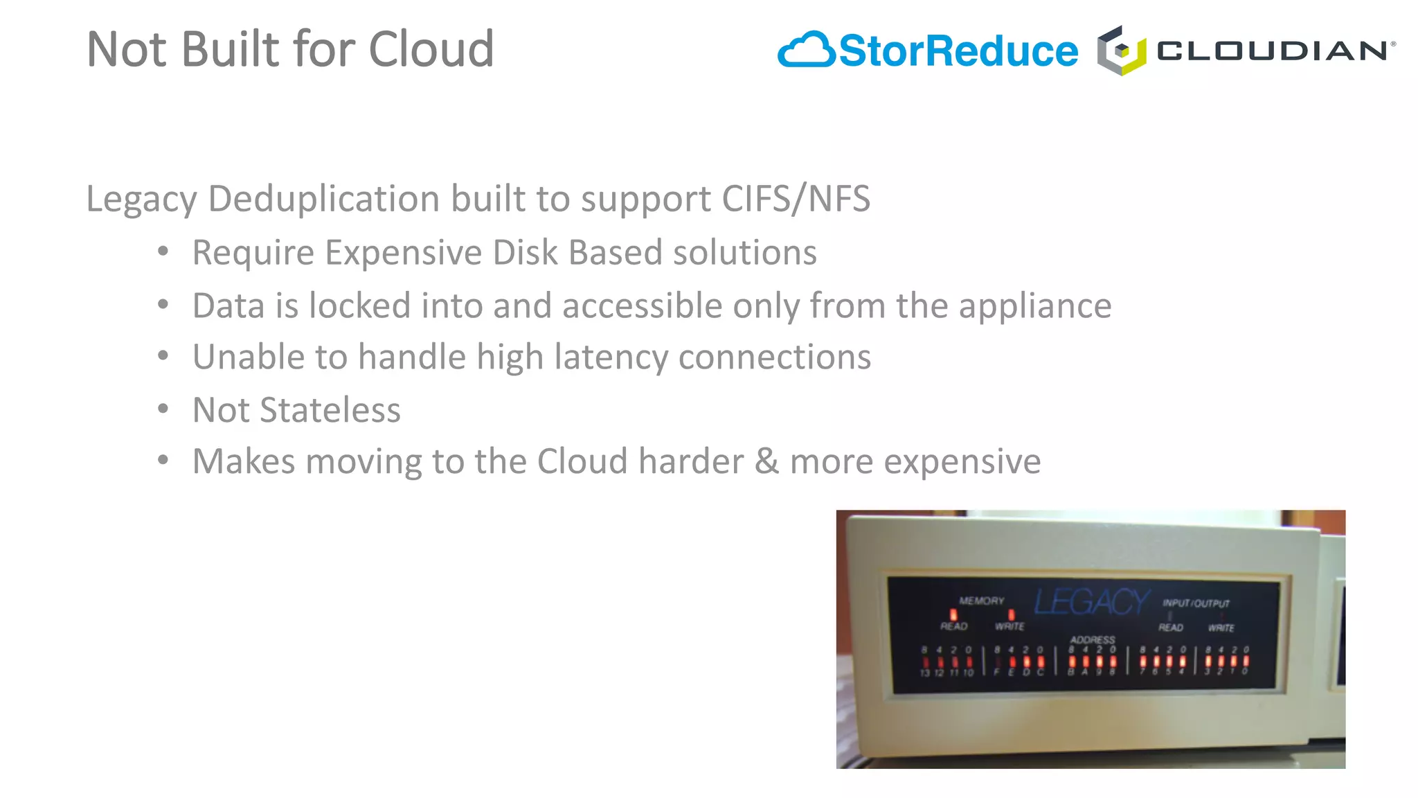 Not	Built	for	Cloud
Legacy	Deduplication	built	to	support	CIFS/NFS
• Require	Expensive	Disk	Based	solutions	
• Data	is	locked	into	and	accessible	only	from	the	appliance
• Unable	to	handle	high	latency	connections
• Not	Stateless
• Makes	moving	to	the	Cloud	harder	&	more	expensive
 
