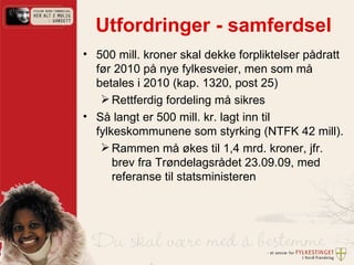 Utfordringer - samferdsel 500 mill. kroner skal dekke forpliktelser pådratt før 2010 på nye fylkesveier, men som må betales i 2010 (kap. 1320, post 25)  Rettferdig fordeling må sikres Så langt er 500 mill. kr. lagt inn til fylkeskommunene som styrking (NTFK 42 mill).  Rammen må økes til 1,4 mrd. kroner, jfr. brev fra Trøndelagsrådet 23.09.09, med referanse til statsministeren 