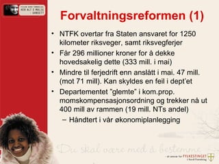 Forvaltningsreformen (1) NTFK overtar fra Staten ansvaret for 1250 kilometer riksveger, samt riksvegferjer Får 296 millioner kroner for å dekke  hovedsakelig dette (333 mill. i mai)  Mindre til ferjedrift enn anslått i mai. 47 mill. (mot 71 mill). Kan skyldes en feil i dept’et Departementet ”glemte” i kom.prop. momskompensasjonsordning og trekker nå ut 400 mill av rammen (19 mill. NTs andel) Håndtert i vår økonomiplanlegging 