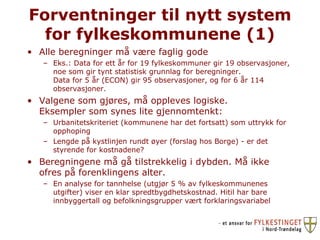 Forventninger til nytt system for fylkeskommunene (1) Alle beregninger må være faglig gode Eks.: Data for ett år for 19 fylkeskommuner gir 19 observasjoner, noe som gir tynt statistisk grunnlag for beregninger. Data for 5 år (ECON) gir 95 observasjoner, og for 6 år 114 observasjoner.  Valgene som gjøres, må oppleves logiske.  Eksempler som synes lite gjennomtenkt:  Urbanitetskriteriet (kommunene har det fortsatt) som uttrykk for opphoping Lengde på kystlinjen rundt øyer (forslag hos Borge) - er det styrende for kostnadene? Beregningene må gå tilstrekkelig i dybden. Må ikke ofres på forenklingens alter. En analyse for tannhelse (utgjør 5 % av fylkeskommunenes utgifter) viser en klar spredtbygdhetskostnad. Hitil har bare innbyggertall og befolkningsgrupper vært forklaringsvariabel 