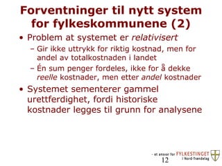 Forventninger til nytt system for fylkeskommunene (2) Problem at systemet er  relativisert  Gir ikke uttrykk for riktig kostnad, men for andel av totalkostnaden i landet Én sum penger fordeles, ikke for å dekke  reelle  kostnader, men etter  andel  kostnader Systemet sementerer gammel urettferdighet, fordi historiske kostnader legges til grunn for analysene 