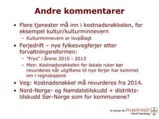Andre kommentarer Flere tjenester må inn i kostnadsnøkkelen, for eksempel kultur/kulturminnevern Kulturminnevern er lovpålagt Ferjedrift – nye fylkesvegferjer etter forvaltningsreformen:  ” Frys” i årene 2010 - 2013 Men: Kostnadsnøkkelen for lokale ruter bør revurderes når utgiftene til nye ferjer har kommet inn i regnskapene Veg: Kostnadsnøkkel må revurderes fra 2014.  Nord-Norge- og Namdalstilskudd + distrikts-tilskudd Sør-Norge som for kommunene? 