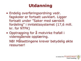 Utdanning Endelig overføringsordning vedr. fagskoler er fortsatt uavklart. Ligger fortsatt under ”Saker med særskilt fordeling” i inntektssystemet (17,6 mill. kr. for NTFK) Opptrapping for å motvirke frafall i videregående opplæring. NB! Målsettingene krever betydelig økte ressurser! 