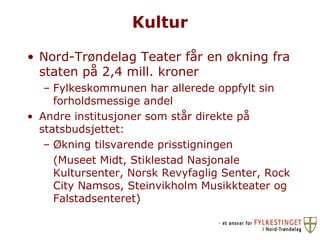 Kultur Nord-Trøndelag Teater får en økning fra staten på 2,4 mill. kroner Fylkeskommunen har allerede oppfylt sin forholdsmessige andel Andre institusjoner som står direkte på statsbudsjettet: Økning tilsvarende prisstigningen (Museet Midt, Stiklestad Nasjonale Kultursenter, Norsk Revyfaglig Senter, Rock City Namsos, Steinvikholm Musikkteater og Falstadsenteret) 