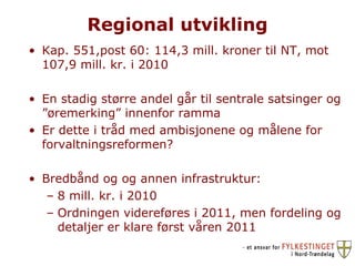 Regional utvikling Kap. 551,post 60: 114,3 mill. kroner til NT, mot 107,9 mill. kr. i 2010 En stadig større andel går til sentrale satsinger og ”øremerking” innenfor ramma Er dette i tråd med ambisjonene og målene for forvaltningsreformen? Bredbånd og og annen infrastruktur: 8 mill. kr. i 2010  Ordningen videreføres i 2011, men fordeling og detaljer er klare først våren 2011 