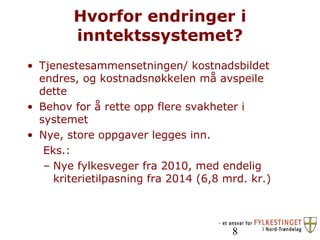 Hvorfor endringer i inntektssystemet? Tjenestesammensetningen/ kostnadsbildet endres, og kostnadsnøkkelen må avspeile dette Behov for å rette opp flere svakheter i systemet Nye, store oppgaver legges inn.  Eks.: Nye fylkesveger fra 2010, med endelig kriterietilpasning fra 2014 (6,8 mrd. kr.) 