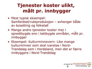 Tjenester koster ulikt,  målt pr. innbygger Mest typisk eksempel: Samferdsel/ruteproduksjon – avhenger både av bosetting og folketall Mange andre tjenester koster mer i spredtbygde enn i tettbygde områder, målt pr. innbygger Eksempel: Kulturminnevern: Like mange kulturminner som skal ivaretas i Nord-Trøndelag som i Hordaland, men det er færre innbyggere i Nord-Trøndelag 