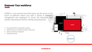 KODO is a very practical tool which gives you the access to the
bunch of platforms where your data is stored. It empowers
management and employees to access the demanded data
quickly, improving the decision making and productivity.
• Encrypted links for big files sharing
• Online access to different device data sets
• Data and device migration
• Corporate book
Empower Your workforce
WATCH IT
 