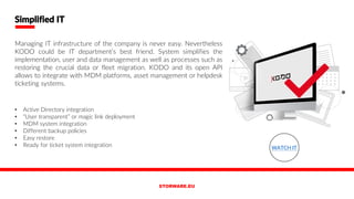 • Active Directory integration
• “User transparent” or magic link deployment
• MDM system integration
• Different backup policies
• Easy restore
• Ready for ticket system integration
Simplified IT
Managing IT infrastructure of the company is never easy. Nevertheless
KODO could be IT department’s best friend. System simplifies the
implementation, user and data management as well as processes such as
restoring the crucial data or fleet migration. KODO and its open API
allows to integrate with MDM platforms, asset management or helpdesk
ticketing systems.
WATCH IT
 