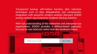 Transparent backup, self-restore function, data reduction
techniques such as data deduplication and compression,
integration with powerful vendors position Storware KODO
among market’s top Enterprise Endpoint Backup Solution.
With full understanding of the midmarket and enterprise-size
organizations, KODO provides a differentiated approach,
focused on user behavior rather than the hardware failure.
Enter your e-mail GET TRIAL
 