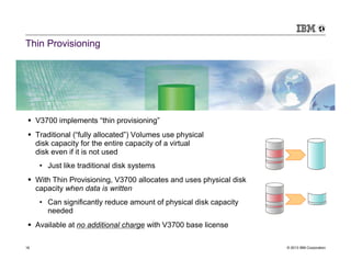 Thin Provisioning




     V3700 implements “thin provisioning”
     Traditional (“fully allocated”) Volumes use physical
     disk capacity for the entire capacity of a virtual
     disk even if it is not used
      • Just like traditional disk systems
     With Thin Provisioning, V3700 allocates and uses physical disk
     capacity when data is written
      • Can significantly reduce amount of physical disk capacity
        needed
     Available at no additional charge with V3700 base license

16                                                                    © 2013 IBM Corporation
 