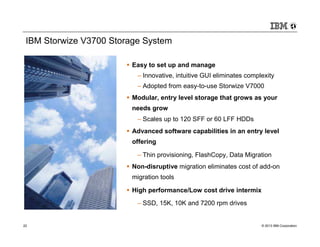 IBM Storwize V3700 Storage System

                         Easy to set up and manage
                          – Innovative, intuitive GUI eliminates complexity
                          – Adopted from easy-to-use Storwize V7000
                         Modular, entry level storage that grows as your
                         needs grow
                          – Scales up to 120 SFF or 60 LFF HDDs
                         Advanced software capabilities in an entry level
                         offering

                          – Thin provisioning, FlashCopy, Data Migration
                         Non-disruptive migration eliminates cost of add-on
                         migration tools

                         High performance/Low cost drive intermix
                          – SSD, 15K, 10K and 7200 rpm drives


22                                                                    © 2013 IBM Corporation
 