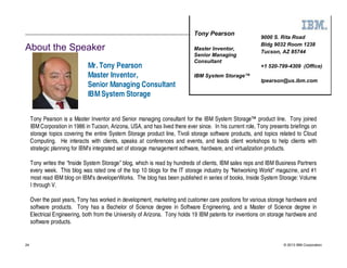 Tony Pearson
                                                                                                           9000 S. Rita Road
                                                                                                           Bldg 9032 Room 1238
About the Speaker                                                             Master Inventor,
                                                                                                           Tucson, AZ 85744
                                                                              Senior Managing
                                                                              Consultant
                              Mr. Tony Pearson                                                             +1 520-799-4309 (Office)
                              Master Inventor,                                IBM System Storage™
                                                                                                           tpearson@us.ibm.com
                              Senior Managing Consultant
                              IBM System Storage


     Tony Pearson is a Master Inventor and Senior managing consultant for the IBM System Storage™ product line. Tony joined
     IBM Corporation in 1986 in Tucson, Arizona, USA, and has lived there ever since. In his current role, Tony presents briefings on
     storage topics covering the entire System Storage product line, Tivoli storage software products, and topics related to Cloud
     Computing. He interacts with clients, speaks at conferences and events, and leads client workshops to help clients with
     strategic planning for IBM’s integrated set of storage management software, hardware, and virtualization products.

     Tony writes the “Inside System Storage” blog, which is read by hundreds of clients, IBM sales reps and IBM Business Partners
     every week. This blog was rated one of the top 10 blogs for the IT storage industry by “Networking World” magazine, and #1
     most read IBM blog on IBM’s developerWorks. The blog has been published in series of books, Inside System Storage: Volume
     I through V.

     Over the past years, Tony has worked in development, marketing and customer care positions for various storage hardware and
     software products. Tony has a Bachelor of Science degree in Software Engineering, and a Master of Science degree in
     Electrical Engineering, both from the University of Arizona. Tony holds 19 IBM patents for inventions on storage hardware and
     software products.


24                                                                                                                    © 2013 IBM Corporation
 