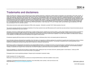 Trademarks and disclaimers
Adobe, the Adobe logo, PostScript, and the PostScript logo are either registered trademarks or trademarks of Adobe Systems Incorporated in the United States, and/or other countries. IT
Infrastructure Library is a registered trademark of the Central Computer and Telecommunications Agency which is now part of the Office of Government Commerce. Intel, Intel logo, Intel
Inside, Intel Inside logo, Intel Centrino, Intel Centrino logo, Celeron, Intel Xeon, Intel SpeedStep, Itanium, and Pentium are trademarks or registered trademarks of Intel Corporation or its
subsidiaries in the United States and other countries. Linux is a registered trademark of Linus Torvalds in the United States, other countries, or both. Microsoft, Windows, Windows NT, and
the Windows logo are trademarks of Microsoft Corporation in the United States, other countries, or both. ITIL is a registered trademark, and a registered community trademark of the Office
of Government Commerce, and is registered in the U.S. Patent and Trademark Office. UNIX is a registered trademark of The Open Group in the United States and other countries. Java
and all Java-based trademarks and logos are trademarks or registered trademarks of Oracle and/or its affiliates. Cell Broadband Engine is a trademark of Sony Computer Entertainment,
Inc. in the United States, other countries, or both and is used under license therefrom. Linear Tape-Open, LTO, the LTO Logo, Ultrium, and the Ultrium logo are trademarks of HP, IBM
Corp. and Quantum in the U.S. and other countries.

Other product and service names might be trademarks of IBM or other companies. Information is provided "AS IS" without warranty of any kind.


The customer examples described are presented as illustrations of how those customers have used IBM products and the results they may have achieved. Actual environmental costs and
performance characteristics may vary by customer.


Information concerning non-IBM products was obtained from a supplier of these products, published announcement material, or other publicly available sources and does not constitute an
endorsement of such products by IBM. Sources for non-IBM list prices and performance numbers are taken from publicly available information, including vendor announcements and
vendor worldwide homepages. IBM has not tested these products and cannot confirm the accuracy of performance, capability, or any other claims related to non-IBM products. Questions
on the capability of non-IBM products should be addressed to the supplier of those products.


All statements regarding IBM future direction and intent are subject to change or withdrawal without notice, and represent goals and objectives only.


Some information addresses anticipated future capabilities. Such information is not intended as a definitive statement of a commitment to specific levels of performance, function or delivery
schedules with respect to any future products. Such commitments are only made in IBM product announcements. The information is presented here to communicate IBM's current
investment and development activities as a good faith effort to help with our customers' future planning.


Performance is based on measurements and projections using standard IBM benchmarks in a controlled environment. The actual throughput or performance that any user will experience
will vary depending upon considerations such as the amount of multiprogramming in the user's job stream, the I/O configuration, the storage configuration, and the workload processed.
Therefore, no assurance can be given that an individual user will achieve throughput or performance improvements equivalent to the ratios stated here.


Prices are suggested U.S. list prices and are subject to change without notice. Starting price may not include a hard drive, operating system or other features. Contact your IBM
representative or Business Partner for the most current pricing in your geography.


Photographs shown may be engineering prototypes. Changes may be incorporated in production models.


© IBM Corporation 2013. All rights reserved.
References in this document to IBM products or services do not imply that IBM intends to make them available in every country.


Trademarks of International Business Machines Corporation in the United States, other countries, or both can be found on the
World Wide Web at http://www.ibm.com/legal/copytrade.shtml.                                                                                                          ZSP03490-USEN-00

26                                                                                                                                                                      © 2013 IBM Corporation
 