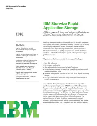 IBM Systems and Technology
Data Sheet




                                                          IBM Storwize Rapid
                                                          Application Storage
                                                          Efficient, pretested, integrated and powerful solution to
                                                          accelerate deployment and return on investment.


                                                          In storage management today, breaking the cycle of increased complexity
               Highlights                                 and explosive data growth can be a big challenge. The old ways of buying
                                                          and managing storage have become less effective. Due to resource
           ●   Improve disk utilization by up to          constraints—both physical storage resources and human resources—
               30 percent with thin provisioning and
               virtualization                             IT organizations must act quickly to optimize and simplify their infra-
                                                          structure. Unchecked complexity and growth will only become bigger
           ●   Improve administrator productivity up to
                                                          problems over time.
               two times with easy to use GUI and
               virtualization
                                                          Organizations of all sizes may suffer from a range of challenges:
           ●   Application throughput improved up to
               three times, with up to 60 percent
               improved response time with Easy Tier      ●   Low disk utilization
                                                          ●   Performance bottlenecks
           ●   Easy integration with applications:
               IBM DB2, Oracle, SAP, Microsoft
                                                          ●   Slow solution deployment caused by lack of resources
               Exchange and SQL Server                    ●   Reduced productivity and increased cost caused by isolated server and
                                                              storage management tools
           ●   Improve data protection by 95 percent
               with hourly snapshots
                                                          ●   Difficulty managing the explosion of data with ﬂat or slightly increasing
                                                              budgets
           ●   Cut implementation time in half with
               implementation services
                                                          ●   Backup windows have shrunk and many times applications have to be
                                                              taken down for backups

                                                          To stand up to these challenges and allow businesses to respond to a
                                                          rapidly changing marketplace, the IBM® Storwize® Rapid Application
                                                          Storage solution is designed to provide unmatched performance, avail-
                                                          ability, advanced functions, and highly scalable capacity never seen before
                                                          in midrange disk systems. The IBM Storwize Rapid Application Storage
                                                          solution is a powerful solution that has been designed to be easy to use
                                                          and to enable rapid deployment without additional resources. The
                                                          included Storwize V7000 is virtualized storage that offers greater
                                                          efficiency and ﬂexibility through built-in “thin provisioning” and replica-
                                                          tion technologies coupled with a completely new user interface offering
 