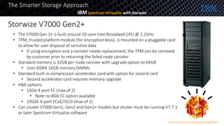 • The V7000 Gen 2+ is built around 10-core Intel Broadwell CPU @ 2.2GHz
• TPM, trusted platform module (for encryption keys), is mounted on a pluggable card
to allow for user disposal of sensitive data
• If using encryption and a canister needs replacement, the TPM can be removed
by customer prior to returning the failed node canister
• Standard memory is 32GB per node canister with upgrade option to 64GB
• Uses DDR4 16GB memory DIMMs
• Standard built-in compression accelerator card with option for second card
• Second accelerator card requires memory upgrade
• HBA options:
• 16Gb 4-port FC (max of 2)
• Note no 8Gb FC option available
• 10GbE 4-port FCoE/iSCSI (max of 1)
• Can cluster V7000 Gen1, Gen2 and Gen2+ models but cluster must be running V7.7.1
or later Spectrum Virtualize software
The Smarter Storage Approach
IBM Spectrum Virtualize with Storwize
Storwize V7000 Gen2+
http://www.ibm.com/systems/storage/flash/
 