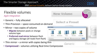 Flexible volumes
Agile Integration
• Generic – fully allocated
• Thin-Provision – space consumed on-demand
• Mirror – two copies of volume
• Migrate between pools or change
volume type
• Preferred read mirror between flash
and legacy storage (all reads from flash)
• Thin mirror – a mirror with copies being thin
• Compressed – volumes utilizing Real-time Compression
Agile
Integration
The Smarter Storage Approach
http://www.ibm.com/systems/storage/flash/
IBM Spectrum Virtualize Software Defined Storage Solutions
 