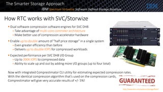 How RTC works with SVC/Storwize
16
The Smarter Storage Approach
 Dual software compression software engines for SVC DH8
–Take advantage of multi-core controller architecture
–Make better use of compression accelerator hardware
 Enable up to double amount of “half price storage” in a single system
–Even greater efficiency than before
–Delivers up to double IOPS for compressed workloads
 Expected performance per SVC DH8 I/O Group
–Up to 300K IOPS to compressed data
–Ability to scale up and out by adding more I/O groups (up to four total)
Now with integrated Comprestimator CLI utility for estimating expected compression rates.
With the identical compression algorithm that’s used on the compression cards,
Comprestimator will give very accurate results of +/- 5%!
IBM Spectrum Virtualize Software Defined Storage Solutions
http://www.ibm.com/systems/storage/flash/
 