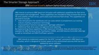 • IBM's statements regarding its plans, directions, and intent are subject to change or withdrawal without notice at IBM's sole discretion. Information regarding potential future products is intended
to outline our general product direction and it should not be relied on in making a purchasing decision. The information mentioned regarding potential future products is not a commitment,
promise, or legal obligation to deliver any material, code, or functionality. Information about potential future products may not be incorporated into any contract. The development, release, and
timing of any future features or functionality described for our products remain at our sole discretion.
The Smarter Storage Approach
IBM Spectrum Virtualize Software Defined Storage Solutions
IBM intends to enhance IBM Spectrum Virtualize with additional capabilities for flash drive
optimization and management. These capabilities are intended to help increase the service
life and usability of flash drives, particularly read intensive flash drives. The capabilities are
planned to include:
• Data deduplication for workloads and use cases where it complements our existing
industry leading compression technology
• Improved flash memory management ("garbage collection")
• Additional flash drive wear management and reporting.
By implementing these capabilities in IBM Spectrum Virtualize, they are planned to be
available for IBM Storwize family, FlashSystem V9000, and SAN Volume Controller offerings
as well as VersaStack and IBM PurePower systems.
IBM intends to implement support for the SCSI "unmap" command in IBM Spectrum
Virtualize, which is designed to reclaim space on thin provisioned volumes that has been
deleted by server software.
 