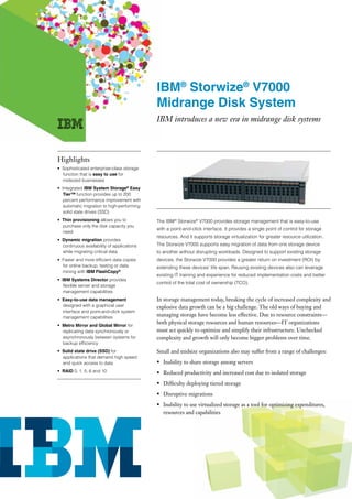 IBM® Storwize® V7000
                                            Midrange Disk System
                                            IBM introduces a new era in midrange disk systems



Highlights
• Sophisticated enterprise-class storage
  function that is easy to use for
  midsized businesses
• Integrated IBM System Storage® Easy
  Tier™ function provides up to 200
  percent performance improvement with
  automatic migration to high-performing
  solid state drives (SSD)
• Thin provisioning allows you to           The IBM® Storwize® V7000 provides storage management that is easy-to-use
  purchase only the disk capacity you
                                            with a point-and-click interface. It provides a single point of control for storage
  need
                                            resources. And it supports storage virtualization for greater resource utilization.
• Dynamic migration provides
  continuous availability of applications   The Storwize V7000 supports easy migration of data from one storage device
  while migrating critical data             to another without disrupting workloads. Designed to support existing storage
• Faster and more efficient data copies     devices, the Storwize V7000 provides a greater return on investment (ROI) by
  for online backup, testing or data        extending these devices’ life span. Reusing existing devices also can leverage
  mining with IBM FlashCopy®
                                            existing IT training and experience for reduced implementation costs and better
• IBM Systems Director provides
                                            control of the total cost of ownership (TCO).
  flexible server and storage
  management capabilities
• Easy-to-use data management               In storage management today, breaking the cycle of increased complexity and
  designed with a graphical user            explosive data growth can be a big challenge. The old ways of buying and
  interface and point-and-click system
  management capabilities
                                            managing storage have become less effective. Due to resource constraints—
• Metro Mirror and Global Mirror for
                                            both physical storage resources and human resources—IT organizations
  replicating data synchronously or         must act quickly to optimize and simplify their infrastructure. Unchecked
  asynchronously between systems for        complexity and growth will only become bigger problems over time.
  backup efficiency
• Solid state drive (SSD) for               Small and midsize organizations also may suffer from a range of challenges:
  applications that demand high speed
  and quick access to data                  • Inability to share storage among servers
• RAID 0, 1, 5, 6 and 10                    • Reduced productivity and increased cost due to isolated storage
                                            • Difficulty deploying tiered storage
                                            • Disruptive migrations
                                            • Inability to use virtualized storage as a tool for optimizing expenditures,
                                              resources and capabilities
 