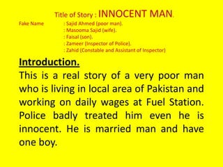 Title of Story : INNOCENT MAN. Fake Name 	: Sajid Ahmed (poor man). 	: MasoomaSajid (wife). 	: Faisal (son). 	: Zameer (Inspector of Police). 	: Zahid (Constable and Assistant of Inspector)  Introduction. This is a real story of a very poor man who is living in local area of Pakistan and working on daily wages at Fuel Station. Police badly treated him even he is innocent. He is married man and have one boy.  