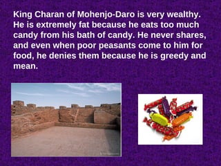 King Charan of Mohenjo-Daro is very wealthy. He is extremely fat because he eats too much candy from his bath of candy. He never shares, and even when poor peasants come to him for food, he denies them because he is greedy and mean. 