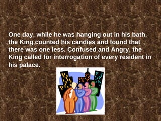 One day, while he was hanging out in his bath, the King counted his candies and found that there was one less. Confused and Angry, the King called for interrogation of every resident in his palace.  