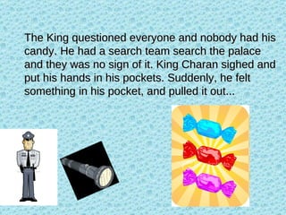 The King questioned everyone and nobody had his candy. He had a search team search the palace and they was no sign of it. King Charan sighed and put his hands in his pockets. Suddenly, he felt something in his pocket, and pulled it out... 