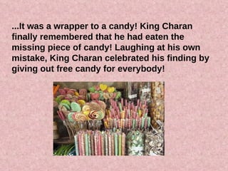 ...It was a wrapper to a candy! King Charan finally remembered that he had eaten the missing piece of candy! Laughing at his own mistake, King Charan celebrated his finding by giving out free candy for everybody! 