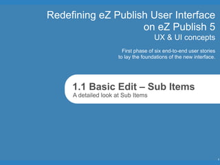 Redefining eZ Publish User Interface
                    on eZ Publish 5
                                      UX & UI concepts
                        First phase of six end-to-end user stories
                      to lay the foundations of the new interface.




     1.1 Basic Edit – Sub Items
     A detailed look at Sub Items




                                                                     1
 