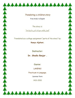 Translating a children story<br />From Arabic to English<br />The story is <br />“فهمان يكتشف حيوانات المزرعة وفوائدهاquot;
 <br />Translated as a college assignment “parts of the story” by:<br />Rawya Aljehani.<br />Instructor:<br />Dr. Shadia Banjar .<br />Course:<br />LANE462<br />Practicum in Language.<br />Summer Term<br />1431-2010<br />Fahman DiscoversThe Farm Animals and their benefits<br />      <br />           <br />                              <br />     All animals in the farm have a special sound. They twitter, peep, croak, whoop, cuckoo, crow, whinny, neigh, bray or bleat and other. At the time when Fahman, the explorer, visits the farm, the rooster greeted him and crowed “cuckoo…cuckoo”. Fahman asked him:” hi rooster! What are you doing?” The rooster answered him: ”cuckoo... cuckoo …I weak the farmer up every morning with my voice which you are hearing right now... cuckoo... cuckoo... I am the most important bird in the farm. I also take care of all the chickens and young chicks too”.<br />     Fahman picked up some grains with his hand and gave them to the chickens, then he asked them:” hi…what are you doing?” The chickens cackled and said:”bagh bagh... we make the fresh and yummy eggs, which contain the shiny yellow vitellus surrounded with a white hard shell. Also people can cook a very tasty food from our delicious meats, and they make a nice soft bellows from our feathers too”.<br />     Suddenly, Fahman heard scarification and scratching in the earth, it is the young chicks’ sound. Fahman went to them and said:” hi…young chick! do you have any role to do here in the farm?” They chirruped saying:”we have fun and play most of the time, and we scratch the earth looking for food to feed ourselves to grow up and become a big chickens and supply people with the yummy eggs”.<br />     Fahman left the young chicks running and playing, and he started to go from one place to another in the farm, then he heard a weird sound behind him, it is the turkey’s sound. Fahman said:” what a beautiful turkey! Can you explain to me what is your job here in the farm?”The turkey quacked twice and said:” I eat the grains to grow into a big turkey, so the farmer can enjoy my tasty meat in the Thanksgiving Day. My eggs are the largest kind of the birds’ eggs”. Fahman smiled and said goodbye to the turkey and continued his walking.<br />     While Fahman was playing with the birds in their pen, discovering a lot of useful and amazing information about them, the rabbit called him:” Fahman! Come and see the other animals, they are busy too in the farm”. Then the animals called him loudly:” Fahman come on! Quickly! We cannot wait for you forever. We have too much work to be done today”. So Fahman got on a horse to take him to meet the other animals, of course, the horse’s four legs are faster and stronger than Fahman’s tow legs.<br />     Fahman thanked the horse, then he asked him:”what are the other things you can make…fast horse!?” The horse whinnied and hit the ground with his hoofs, and shook his mare saying:” I draw the farmer’s cart and plough”. The donkey, who shares the same field with the horse, interacted and brayed:” hello Fahman!! Do you know who I am?! I help the horse to do the heavy hard works; I also carry the full fruit baskets in my back and take them away to the marketplace. I serve the farmer without complaining, do you know that I live for a long time”.<br />     In the next field, Fahman found some sheep. He said to them:” hi lovely sheep!! What is your job here, what is your benefit?!” they bleated and said:”sure you know the answer of your question; you are wearing a coat which is made of our wool to warm your body”.<br />     At the end of the day, Fahman went back with all the animals to the pen, then he spook to them and said:” all of you worked so hard and for a long time to help the farmer and you provided us with many benefits and services, so you all deserve to have a rest and nap now!”<br />      It is the end of a full heavy working day. Fahman was biting the carrot with the rabbits and he said:” discovering the farm was exciting; I learned now many things about the animals and their benefits…! Do you know these things now my friend???? <br />