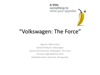 “Volkswagen: The Force” Agencia: DDB London Cliente/Producto: Volkswagen Versión del Comercial: Volkswagen: The Force Formato: High Definition 16:9 MedioyDuración: televisión, 30 segundos 