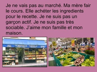 Je ne vais pas au marché. Ma mère fair
le cours. Elle achéter les ingredients
pour le recette. Je ne suis pas un
garçon actif. Je ne suis pas très
sociable. J’aime mon famille et mon
maison.
 