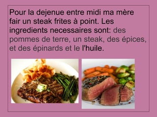 Pour la dejenue entre midi ma mère
fair un steak frites à point. Les
ingredients necessaires sont: des
pommes de terre, un steak, des épices,
et des épinards et le l'huile.
 