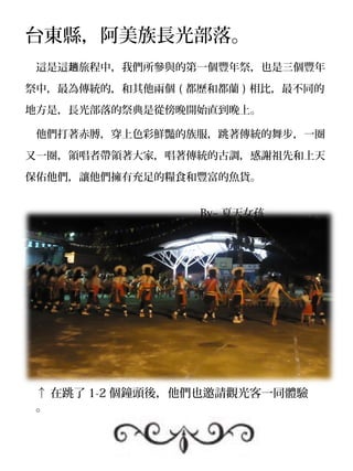 台東縣，阿美族長光部落。
　這是這趟旅程中，我們所參與的第一個豐年祭，也是三個豐年

祭中，最為傳統的，和其他兩個 ( 都歷和都蘭 ) 相比，最不同的

地方是，長光部落的祭典是從傍晚開始直到晚上。

　他們打著赤膊，穿上色彩鮮豔的族服，跳著傳統的舞步，一圈

又一圈，領唱者帶領著大家，唱著傳統的古調，感謝祖先和上天

保佑他們，讓他們擁有充足的糧食和豐富的魚貨。


　　　　　　　　　　　　　　　　 By~ 夏天女孩




 ↑ 在跳了 1-2 個鐘頭後，他們也邀請觀光客一同體驗
 。
 