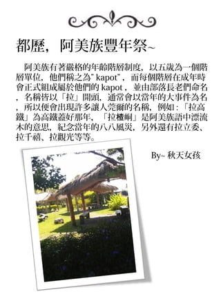 都歷，阿美族豐年祭～
　阿美族有著嚴格的年齡階層制度，以五歲為一個階
層單位，他們稱之為” kapot” ，而每個階層在成年時
會正式組成屬於他們的 kapot ，並由部落長老們命名
，名稱皆以「拉」開頭，通常會以當年的大事件為名
，所以便會出現許多讓人莞爾的名稱，例如 : 「拉高
鐵」為高鐵蓋好那年，「拉楂峒」是阿美族語中漂流
木的意思，紀念當年的八八風災，另外還有拉立委、
拉千禧、拉觀光等等。

　　　　　　　　　　　　　　　　 By~ 秋天女孩
 