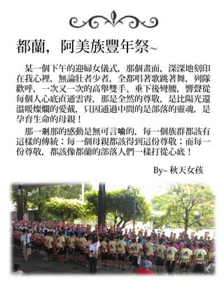 都蘭，阿美族豐年祭～
　某一個下午的迎婦女儀式，那個畫面，深深地刻印
在我心裡，無論壯者少者，全都唱著歌跳著舞，列隊
歡呼，一次又一次的高舉雙手、垂下後彎腰，響聲從
每個人心底直通雲霄，那是全然的尊敬，是比陽光還
溫暖燦爛的愛戴，只因通過中間的是部落的靈魂，是
孕育生命的母親！
　那一剎那的感動是無可言喻的，每一個族群都該有
這樣的傳統；每一個母親都該得到這份尊敬；而每一
份尊敬，都該像都蘭的部落人們一樣打從心底！

　　　　　　　　　　　　　　　　 By~ 秋天女孩
 