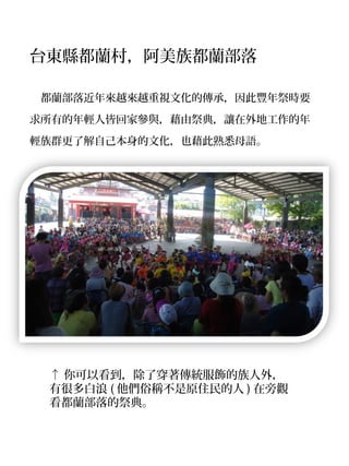 台東縣都蘭村，阿美族都蘭部落

　都蘭部落近年來越來越重視文化的傳承，因此豐年祭時要

求所有的年輕人皆回家參與，藉由祭典，讓在外地工作的年
輕族群更了解自己本身的文化，也藉此熟悉母語。




 ↑ 你可以看到，除了穿著傳統服飾的族人外，
 有很多白浪 ( 他們俗稱不是原住民的人 ) 在旁觀
 看都蘭部落的祭典。
 