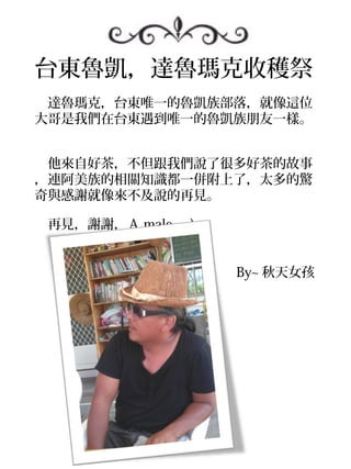 台東魯凱，達魯瑪克收穫祭
　達魯瑪克，台東唯一的魯凱族部落，就像這位
大哥是我們在台東遇到唯一的魯凱族朋友一樣。
　

　他來自好茶，不但跟我們說了很多好茶的故事
，連阿美族的相關知識都一併附上了，太多的驚
奇與感謝就像來不及說的再見。

　再見，謝謝，Ａ male =)


　　　　　　　　　　　　　　　 By~ 秋天女孩
 
